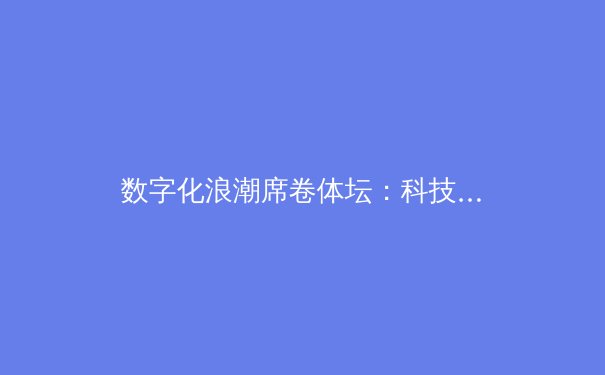 数字化浪潮席卷体坛：科技如何重塑现代体育的竞技与观赛体验