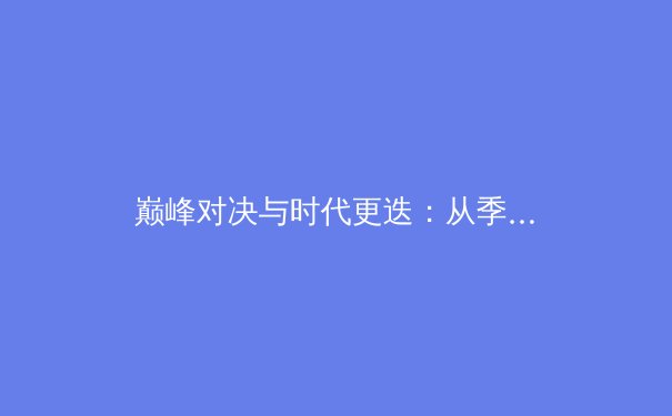 巅峰对决与时代更迭：从季后赛看现代体育竞技的战术演进与商业密码