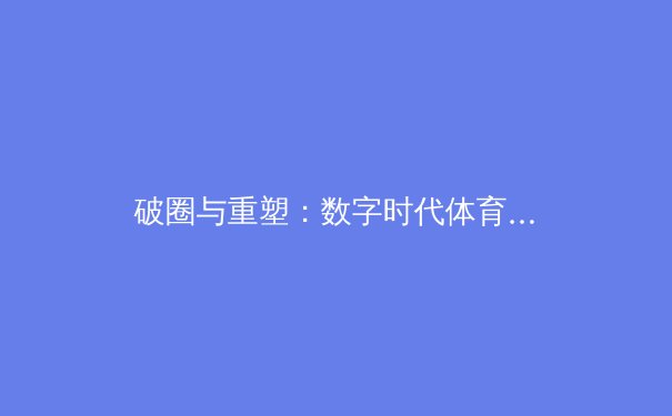 破圈与重塑：数字时代体育新闻生产的范式革命与价值回归 - 4