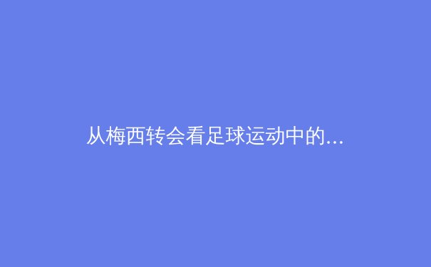 从梅西转会看足球运动中的战略博弈：资本、数据与全球化浪潮下的新格局