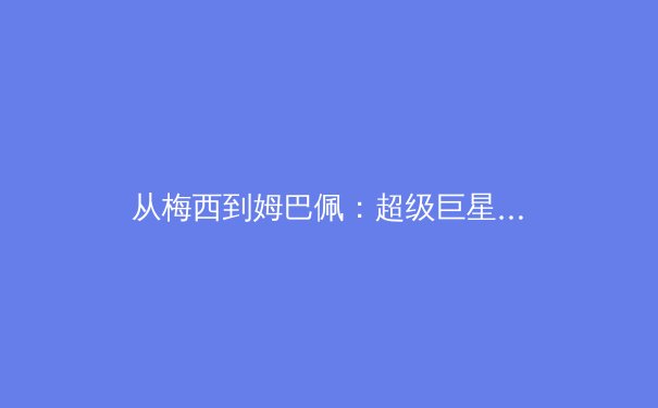 从梅西到姆巴佩：超级巨星转会如何重塑现代足球的商业与竞技格局 - 2