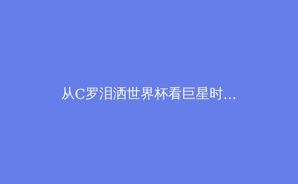 从C罗泪洒世界杯看巨星时代的黄昏与新生代权力的交接 - 2